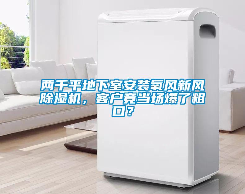 兩千平地下室安裝氧風(fēng)新風(fēng)除濕機(jī)，客戶竟當(dāng)場(chǎng)爆了粗口？