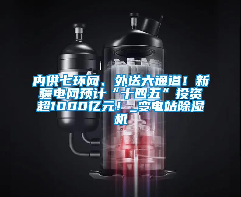 內供七環網、外送六通道！新疆電網預計“十四五”投資超1000億元！_變電站除濕機